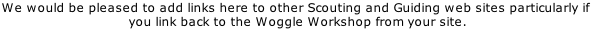 We would be pleased to add links here to other Scouting and Guiding web sites particularly if  you link back to the Woggle Workshop from your site.  We are pleased to have supplied woggles etc to the following, THANK YOU FOR YOUR SUPPORT.