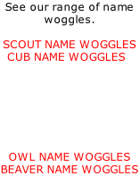 See our range of name woggles.    SCOUT NAME WOGGLES   CUB NAME WOGGLES         OWL NAME WOGGLES BEAVER NAME WOGGLES